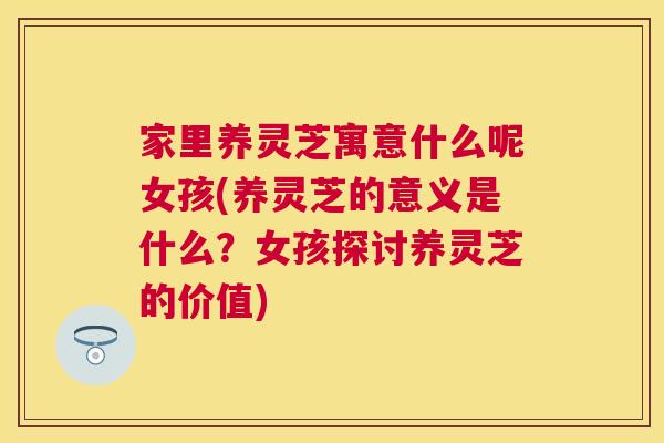 家里养灵芝寓意什么呢女孩(养灵芝的意义是什么？女孩探讨养灵芝的价值)