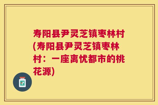 寿阳县尹灵芝镇枣林村(寿阳县尹灵芝镇枣林村：一座离忧都市的桃花源)