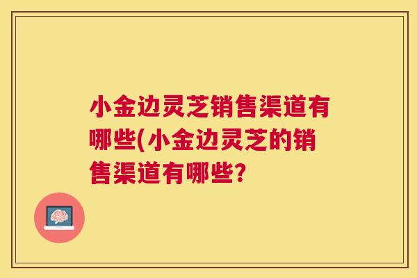 小金边灵芝销售渠道有哪些(小金边灵芝的销售渠道有哪些？