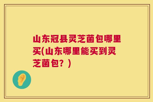 山东冠县灵芝菌包哪里买(山东哪里能买到灵芝菌包?) 山东冠县灵芝菌包哪里买(山东哪里能买到灵芝菌包?)