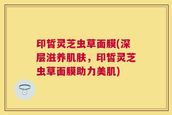 印皙灵芝虫草面膜(深层滋养，印皙灵芝虫草面膜助力美肌)