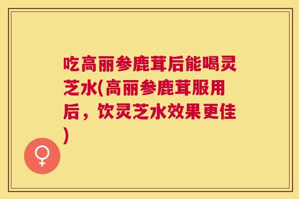 吃高丽参鹿茸后能喝灵芝水(高丽参鹿茸服用后，饮灵芝水效果更佳)