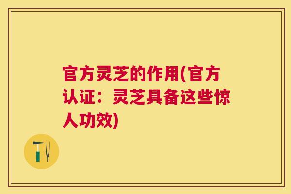 官方灵芝的作用(官方认证:灵芝具备这些惊人功效) 官方灵芝的作用(官方认证:灵芝具备这些惊人功效)
