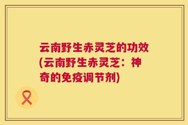 云南野生赤灵芝的功效(云南野生赤灵芝：神奇的免疫调节剂)