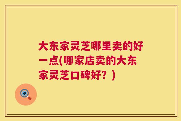 大东家灵芝哪里卖的好一点(哪家店卖的大东家灵芝口碑好？)