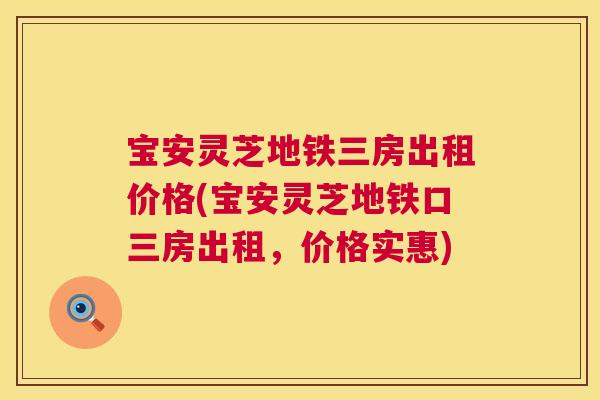 宝安灵芝地铁三房出租价格(宝安灵芝地铁口三房出租，价格实惠)