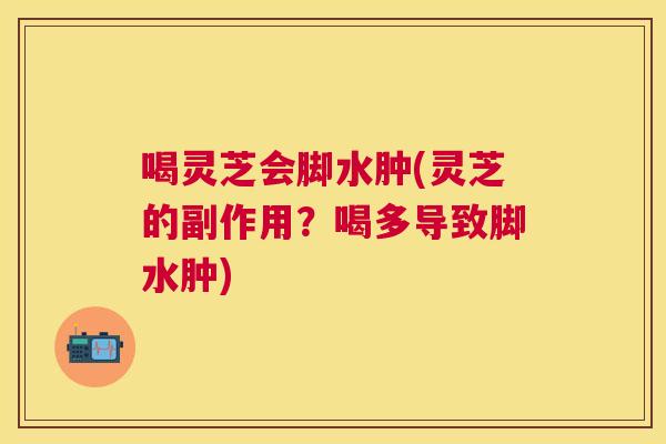喝灵芝会脚水肿(灵芝的副作用？喝多导致脚水肿)