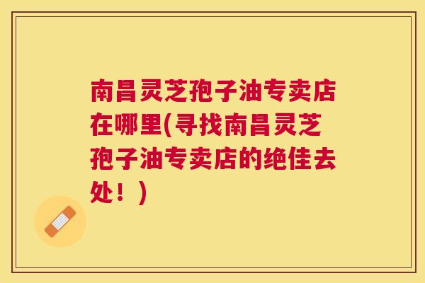 南昌灵芝孢子油专卖店在哪里(寻找南昌灵芝孢子油专卖店的绝佳去处！)