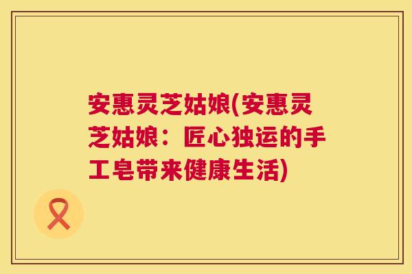 安惠灵芝姑娘(安惠灵芝姑娘:匠心独运的手工皂带来健康生活) 安惠灵芝姑娘(安惠灵芝姑娘:匠心独运的手工皂带来健康生活)