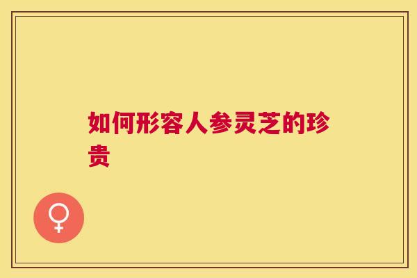 如何形容人参灵芝的珍贵 如何形容人参灵芝的珍贵