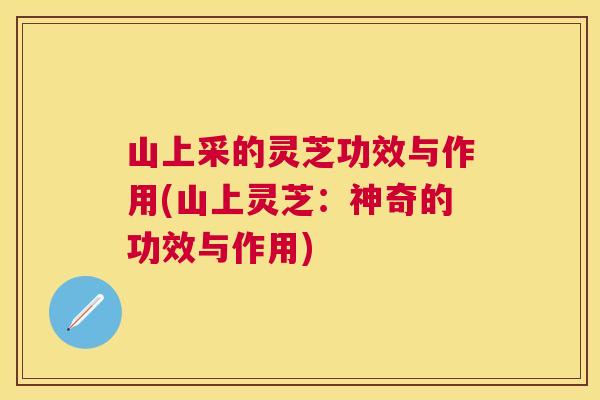 山上采的灵芝功效与作用(山上灵芝：神奇的功效与作用)