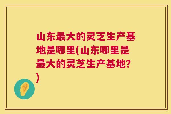 山东大的灵芝生产基地是哪里(山东哪里是大的灵芝生产基地?) 山东大的灵芝生产基地是哪里(山东哪里是大的灵芝生产基地?)