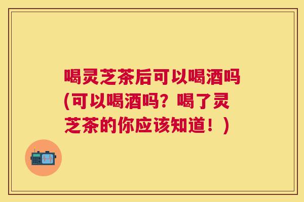喝灵芝茶后可以喝酒吗(可以喝酒吗?喝了灵芝茶的你应该知道!) 喝灵芝茶后可以喝酒吗(可以喝酒吗?喝了灵芝茶的你应该知道!)