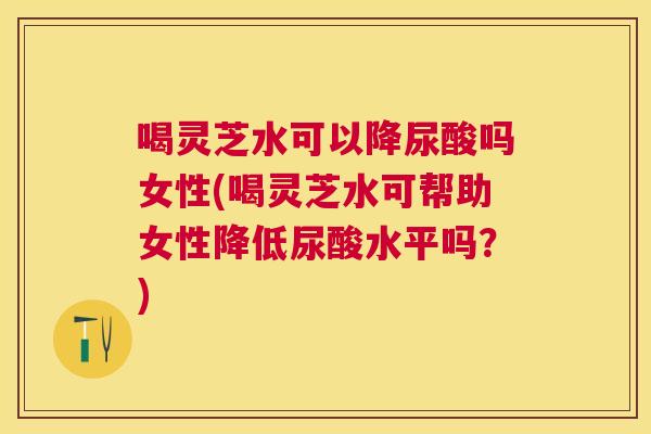喝灵芝水可以降尿酸吗女性(喝灵芝水可帮助女性降低尿酸水平吗?) 喝灵芝水可以降尿酸吗女性(喝灵芝水可帮助女性降低尿酸水平吗?)