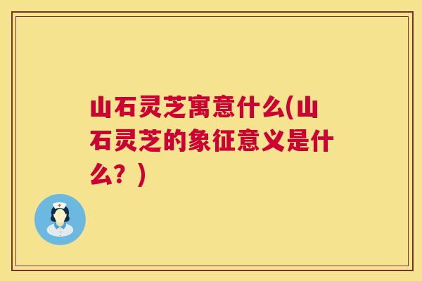 山石灵芝寓意什么(山石灵芝的象征意义是什么?) 山石灵芝寓意什么(山石灵芝的象征意义是什么?)