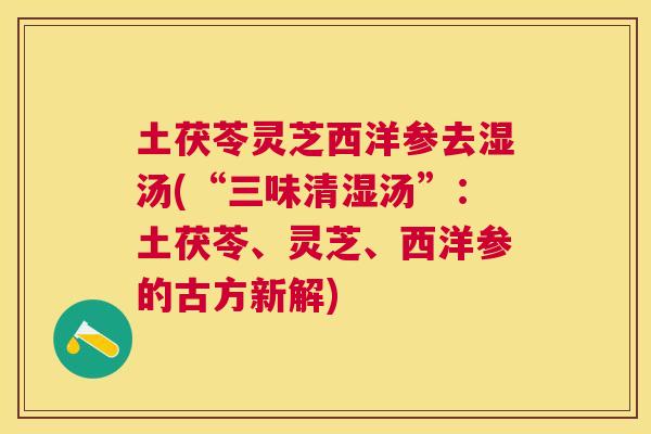 土茯苓灵芝西洋参去湿汤(“三味清湿汤”:土茯苓、灵芝、西洋参的古方新解) 土茯苓灵芝西洋参去湿汤(“三味清湿汤”:土茯苓、灵芝、西洋参的古方新解)