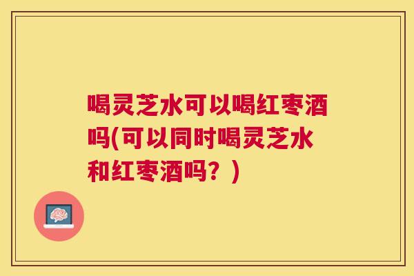 喝灵芝水可以喝红枣酒吗(可以同时喝灵芝水和红枣酒吗？)
