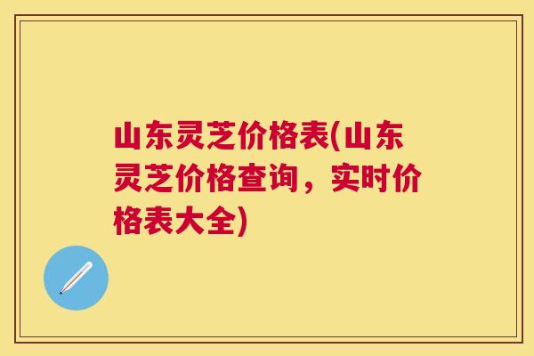 山东灵芝价格表(山东灵芝价格查询,实时价格表大全) 山东灵芝价格表(山东灵芝价格查询,实时价格表大全)
