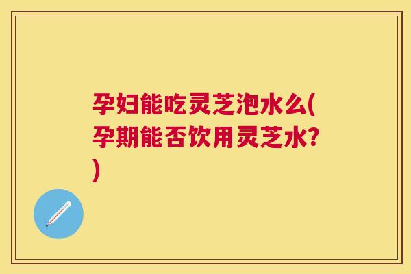 孕妇能吃灵芝泡水么(孕期能否饮用灵芝水?) 孕妇能吃灵芝泡水么(孕期能否饮用灵芝水?)