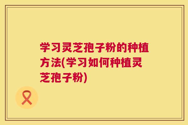 学习灵芝孢子粉的种植方法(学习如何种植灵芝孢子粉) 学习灵芝孢子粉的种植方法(学习如何种植灵芝孢子粉)