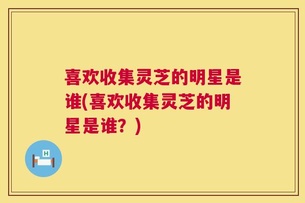 喜欢收集灵芝的明星是谁(喜欢收集灵芝的明星是谁？)