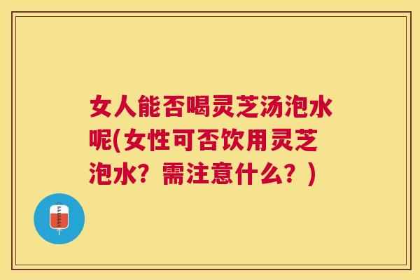 女人能否喝灵芝汤泡水呢(女性可否饮用灵芝泡水?需注意什么?) 女人能否喝灵芝汤泡水呢(女性可否饮用灵芝泡水?需注意什么?)