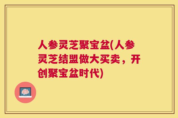 人参灵芝聚宝盆(人参灵芝结盟做大买卖,开创聚宝盆时代) 人参灵芝聚宝盆(人参灵芝结盟做大买卖,开创聚宝盆时代)