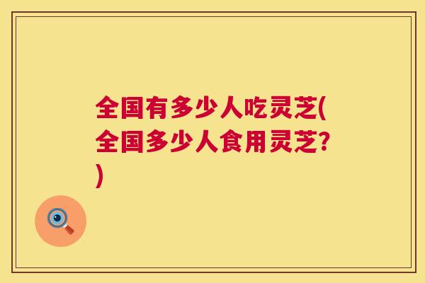 全国有多少人吃灵芝(全国多少人食用灵芝?) 全国有多少人吃灵芝(全国多少人食用灵芝?)