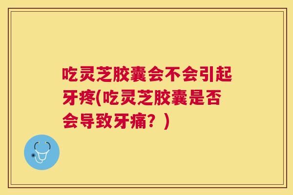 吃灵芝胶囊会不会引起牙疼(吃灵芝胶囊是否会导致牙痛?) 吃灵芝胶囊会不会引起牙疼(吃灵芝胶囊是否会导致牙痛?)