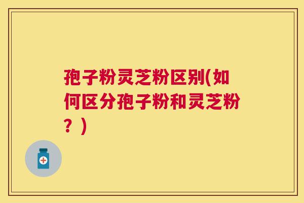 孢子粉灵芝粉区别(如何区分孢子粉和灵芝粉？)