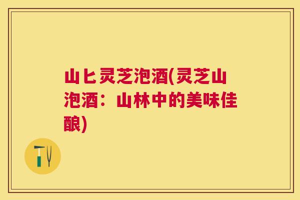 山匕灵芝泡酒(灵芝山泡酒:山林中的美味佳酿) 山匕灵芝泡酒(灵芝山泡酒:山林中的美味佳酿)