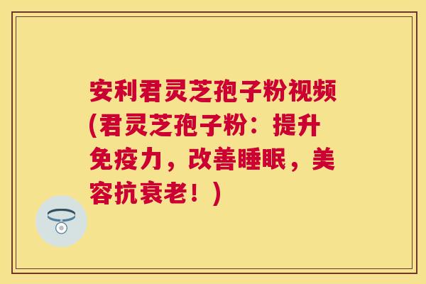 安利君灵芝孢子粉视频(君灵芝孢子粉：提升免疫力，改善，美容抗！)