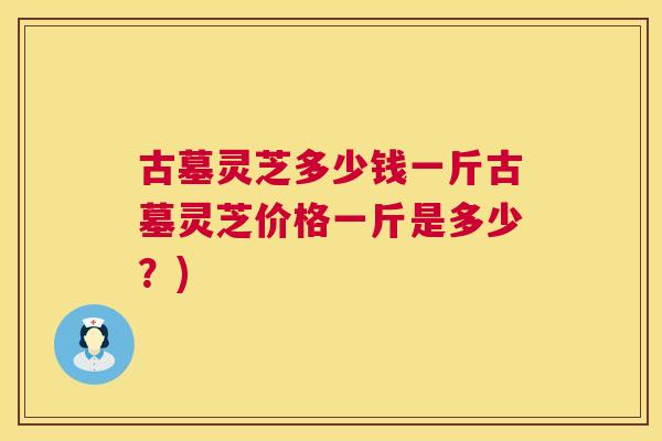 古墓灵芝多少钱一斤古墓灵芝价格一斤是多少?) 古墓灵芝多少钱一斤古墓灵芝价格一斤是多少?)