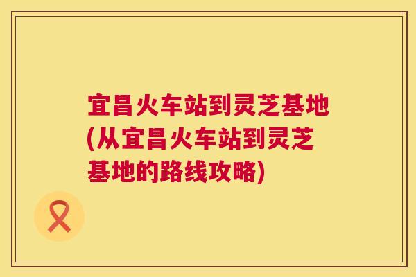 宜昌火车站到灵芝基地(从宜昌火车站到灵芝基地的路线攻略)