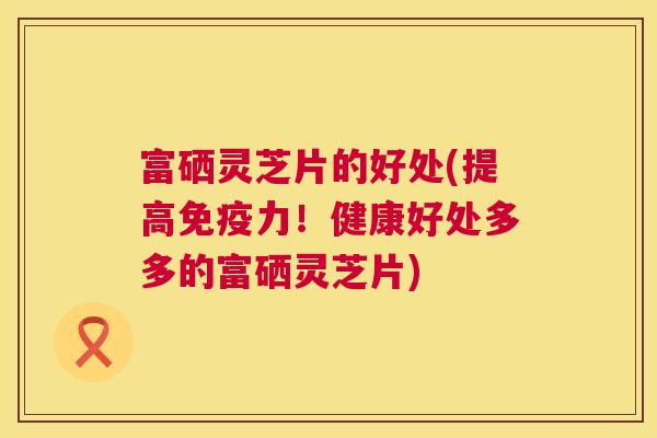 富硒灵芝片的好处(提高免疫力！健康好处多多的富硒灵芝片)