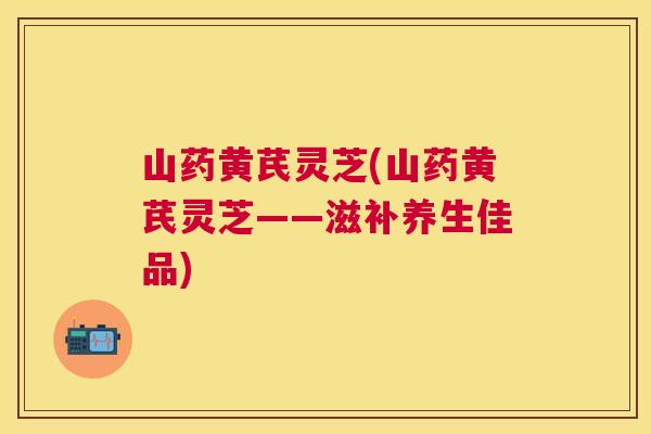 山药黄芪灵芝(山药黄芪灵芝——滋补养生佳品) 山药黄芪灵芝(山药黄芪灵芝——滋补养生佳品)
