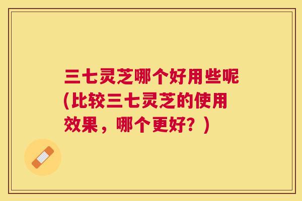 三七灵芝哪个好用些呢(比较三七灵芝的使用效果，哪个更好？)