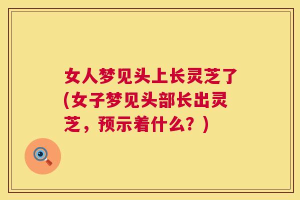 女人梦见头上长灵芝了(女子梦见头部长出灵芝，预示着什么？)