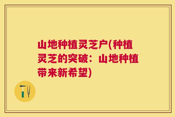 山地种植灵芝户(种植灵芝的突破:山地种植带来新希望) 山地种植灵芝户(种植灵芝的突破:山地种植带来新希望)