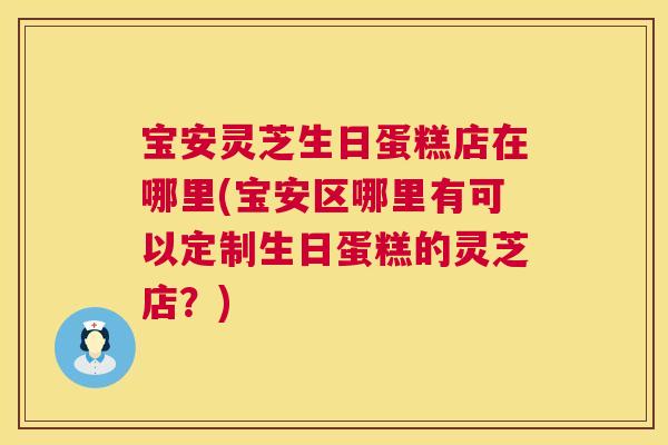 宝安灵芝生日蛋糕店在哪里(宝安区哪里有可以定制生日蛋糕的灵芝店?) 宝安灵芝生日蛋糕店在哪里(宝安区哪里有可以定制生日蛋糕的灵芝店?)