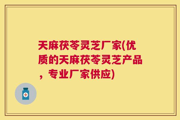 天麻茯苓灵芝厂家(优质的天麻茯苓灵芝产品，专业厂家供应)