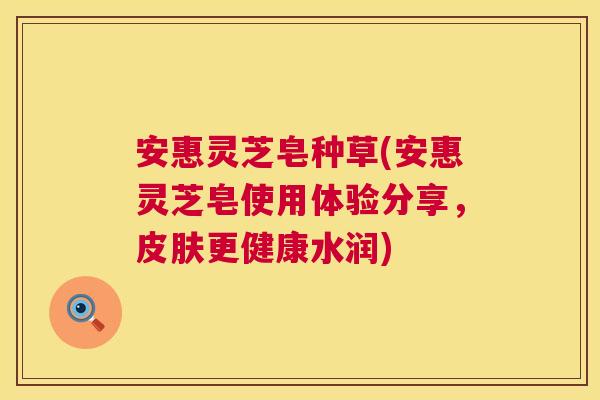 安惠灵芝皂种草(安惠灵芝皂使用体验分享,更健康水润) 安惠灵芝皂种草(安惠灵芝皂使用体验分享,更健康水润)