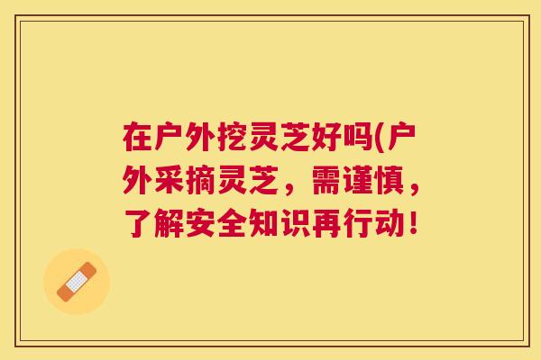 在户外挖灵芝好吗(户外采摘灵芝,需谨慎,了解安全知识再行动! 在户外挖灵芝好吗(户外采摘灵芝,需谨慎,了解安全知识再行动!