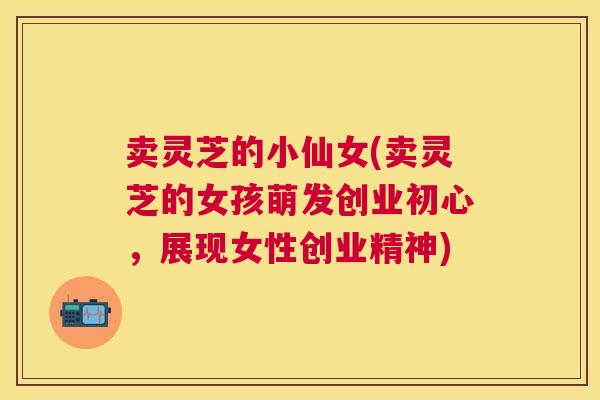 卖灵芝的小仙女(卖灵芝的女孩萌发创业初心，展现女性创业精神)