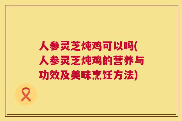 人参灵芝炖鸡可以吗(人参灵芝炖鸡的营养与功效及美味烹饪方法)