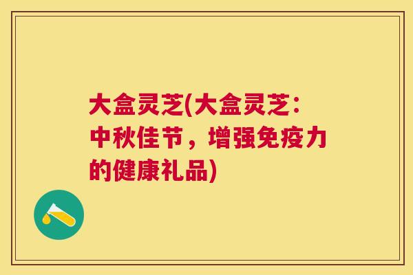 大盒灵芝(大盒灵芝：中秋佳节，增强免疫力的健康礼品)