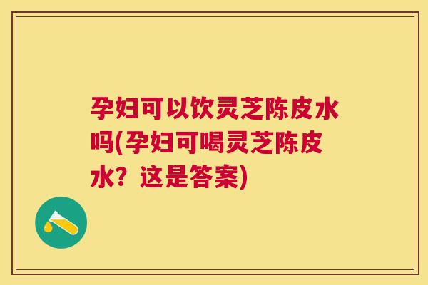 孕妇可以饮灵芝陈皮水吗(孕妇可喝灵芝陈皮水？这是答案)