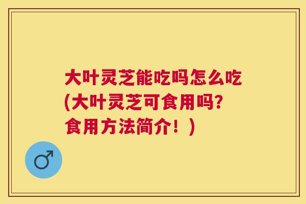 大叶灵芝能吃吗怎么吃(大叶灵芝可食用吗?食用方法简介!) 大叶灵芝能吃吗怎么吃(大叶灵芝可食用吗?食用方法简介!)