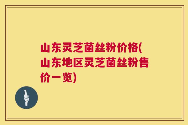 山东灵芝菌丝粉价格(山东地区灵芝菌丝粉售价一览)