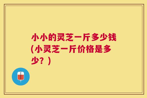 小小的灵芝一斤多少钱(小灵芝一斤价格是多少？)